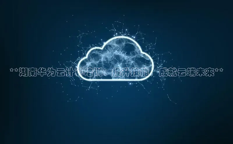 加拿大预测28在线预测官网网易**湖南华为云计算培训：提升技能，成就云端未来**